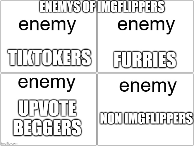 Blank Comic Panel 2x2 | ENEMYS OF IMGFLIPPERS; enemy; enemy; TIKTOKERS; FURRIES; enemy; enemy; UPVOTE BEGGERS; NON IMGFLIPPERS | image tagged in memes,blank comic panel 2x2 | made w/ Imgflip meme maker