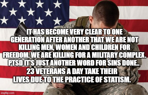 PTSD veteran | IT HAS BECOME VERY CLEAR TO ONE GENERATION AFTER ANOTHER THAT WE ARE NOT KILLING MEN, WOMEN AND CHILDREN FOR FREEDOM. WE ARE KILLING FOR A MILITARY COMPLEX. PTSD IT'S JUST ANOTHER WORD FOR SINS DONE.. 23 VETERANS A DAY TAKE THEIR LIVES DUE TO THE PRACTICE OF STATISM. | image tagged in ptsd veteran | made w/ Imgflip meme maker