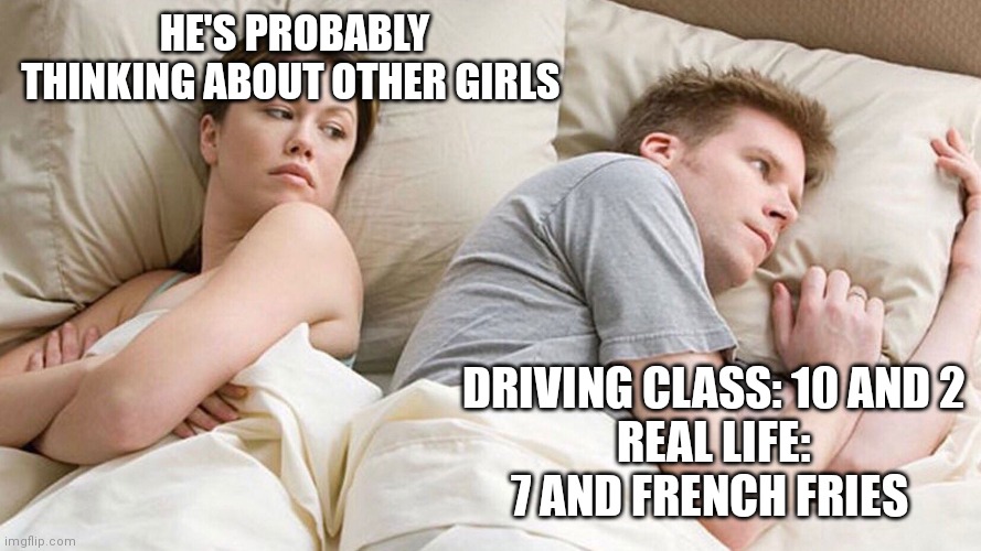 He's probably thinking about girls | HE'S PROBABLY THINKING ABOUT OTHER GIRLS; DRIVING CLASS: 10 AND 2
REAL LIFE: 7 AND FRENCH FRIES | image tagged in he's probably thinking about girls | made w/ Imgflip meme maker