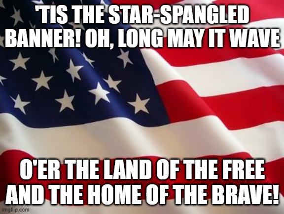 im proud to be an american | 'TIS THE STAR-SPANGLED BANNER! OH, LONG MAY IT WAVE; O'ER THE LAND OF THE FREE AND THE HOME OF THE BRAVE! | image tagged in american flag | made w/ Imgflip meme maker
