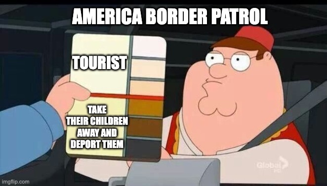 Peter Griffin skin color chart race terrorist blank | AMERICA BORDER PATROL; TOURIST; TAKE THEIR CHILDREN AWAY AND DEPORT THEM | image tagged in peter griffin skin color chart race terrorist blank | made w/ Imgflip meme maker