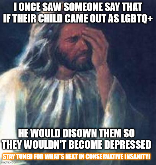 I still have no clue what went on in his brain to think that is a reasonable solution | I ONCE SAW SOMEONE SAY THAT IF THEIR CHILD CAME OUT AS LGBTQ+; HE WOULD DISOWN THEM SO THEY WOULDN'T BECOME DEPRESSED; STAY TUNED FOR WHAT'S NEXT IN CONSERVATIVE INSANITY! | image tagged in jesus facepalm | made w/ Imgflip meme maker