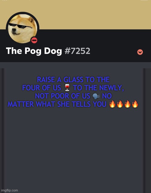 epic doggos epic discord temp | RAISE A GLASS TO THE FOUR OF US 🍷 TO THE NEWLY, NOT POOR OF US 🗣️ NO MATTER WHAT SHE TELLS YOU 🔥🔥🔥🔥 | image tagged in epic doggos epic discord temp | made w/ Imgflip meme maker