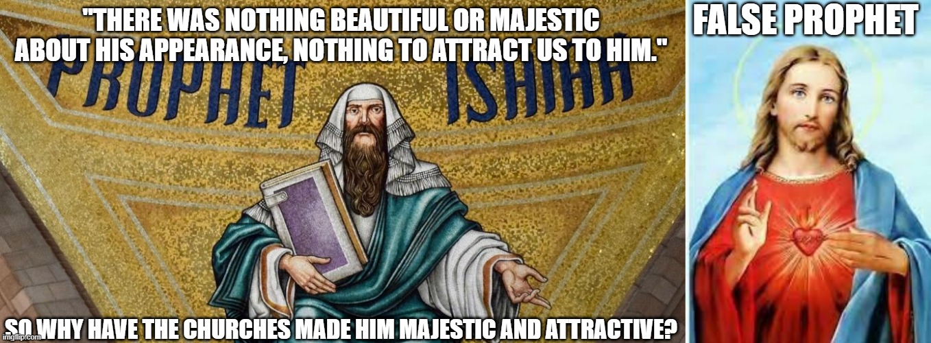 All the depictions of Jesus from the churches are attractive and beutified. However Isaiah specifically said...he was not | FALSE PROPHET; "THERE WAS NOTHING BEAUTIFUL OR MAJESTIC ABOUT HIS APPEARANCE, NOTHING TO ATTRACT US TO HIM."; SO WHY HAVE THE CHURCHES MADE HIM MAJESTIC AND ATTRACTIVE? | image tagged in jesus,christ,isaiah,bible,new testament,church | made w/ Imgflip meme maker