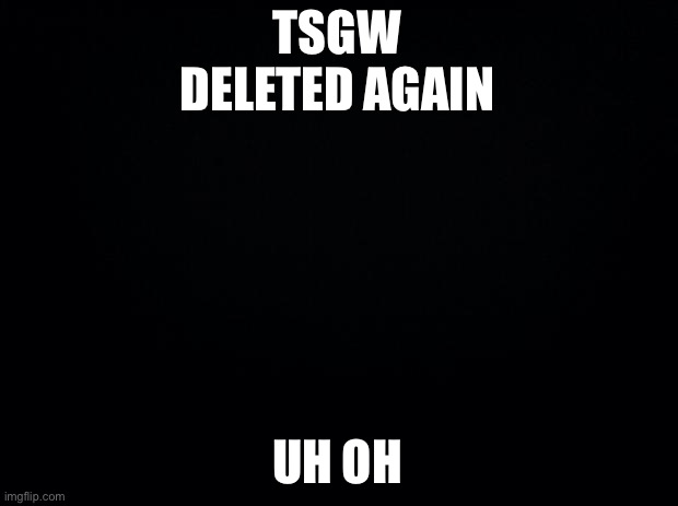 Black background | TSGW DELETED AGAIN; UH OH | image tagged in black background | made w/ Imgflip meme maker