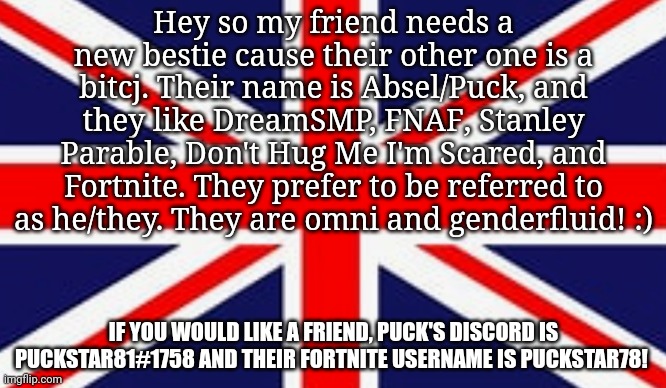 Hey so my friend needs a new bestie cause their other one is a bitcj. Their name is Absel/Puck, and they like DreamSMP, FNAF, Stanley Parable, Don't Hug Me I'm Scared, and Fortnite. They prefer to be referred to as he/they. They are omni and genderfluid! :); IF YOU WOULD LIKE A FRIEND, PUCK'S DISCORD IS PUCKSTAR81#1758 AND THEIR FORTNITE USERNAME IS PUCKSTAR78! | made w/ Imgflip meme maker