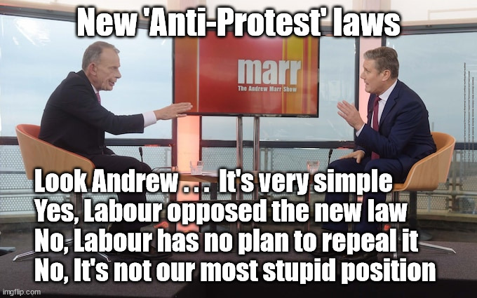 Starmer/Labour Anti-Protest law | New 'Anti-Protest' laws; #Immigration #Starmerout #Labour #JonLansman #wearecorbyn #KeirStarmer #DianeAbbott #McDonnell #cultofcorbyn #labourisdead #Momentum #labourracism #socialistsunday #nevervotelabour #socialistanyday #Antisemitism #Savile #SavileGate #Paedo #Worboys #GroomingGangs #Paedophile #IllegalImmigration #Immigrants #Invasion #StarmerResign #Starmeriswrong #SirSoftie #SirSofty #PatCullen #Cullen #RCN #nurse #nursing #strikes #SueGray; Look Andrew . . .  It's very simple
Yes, Labour opposed the new law
No, Labour has no plan to repeal it
No, It's not our most stupid position | image tagged in starmer marr,just stop oil republic exstinction rebellion,starmerout getstarmerout,labourisdead,cultofcorbyn | made w/ Imgflip meme maker
