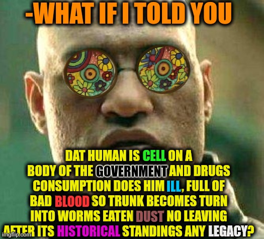 -Thats same. Totally. | -WHAT IF I TOLD YOU; DAT HUMAN IS CELL ON A BODY OF THE GOVERNMENT AND DRUGS CONSUMPTION DOES HIM ILL, FULL OF BAD BLOOD SO TRUNK BECOMES TURN INTO WORMS EATEN DUST NO LEAVING AFTER ITS HISTORICAL STANDINGS ANY LEGACY? CELL; GOVERNMENT; ILL; BLOOD; HISTORICAL; LEGACY; DUST | image tagged in acid kicks in morpheus,wait thats illegal,drugs are bad,police chasing guy,criminal minds,first world problems | made w/ Imgflip meme maker