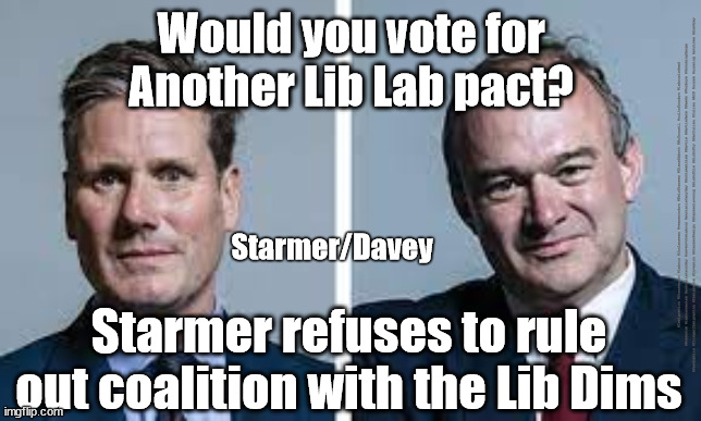Starmer/Labour Lib-Lab Pact? | Would you vote for
Another Lib Lab pact? #Immigration #Starmerout #Labour #JonLansman #wearecorbyn #KeirStarmer #DianeAbbott #McDonnell #cultofcorbyn #labourisdead #Momentum #labourracism #socialistsunday #nevervotelabour #socialistanyday #Antisemitism #Savile #SavileGate #Paedo #Worboys #GroomingGangs #Paedophile #IllegalImmigration #Immigrants #Invasion #StarmerResign #Starmeriswrong #SirSoftie #SirSofty #PatCullen #Cullen #RCN #nurse #nursing #strikes #SueGray; Starmer/Davey; Starmer refuses to rule out coalition with the Lib Dims | image tagged in starmer davey,starmerout getstarmerout,lib lab pact,labourisdead,cultofcorbyn | made w/ Imgflip meme maker