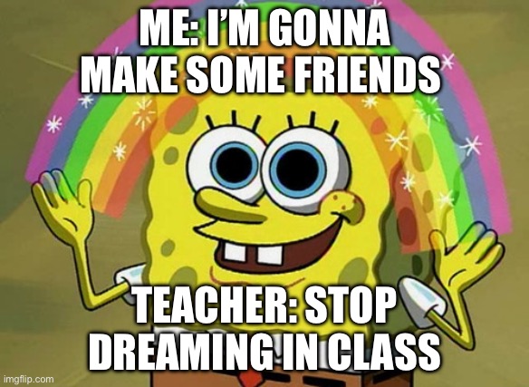 Imagination Spongebob Meme | ME: I’M GONNA MAKE SOME FRIENDS; TEACHER: STOP DREAMING IN CLASS | image tagged in memes,imagination spongebob | made w/ Imgflip meme maker
