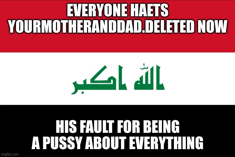 if he wasnt a crybaby he wouldnt be in this mess | EVERYONE HAETS YOURMOTHERANDDAD.DELETED NOW; HIS FAULT FOR BEING A PUSSY ABOUT EVERYTHING | image tagged in flag of iraq | made w/ Imgflip meme maker