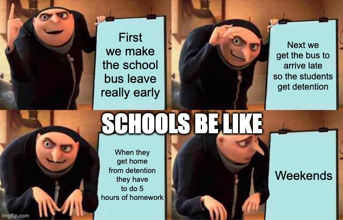 Schools be like | First we make the school bus leave really early; Next we get the bus to arrive late so the students get detention; SCHOOLS BE LIKE; When they get home from detention they have to do 5 hours of homework; Weekends | image tagged in memes,gru's plan | made w/ Imgflip meme maker