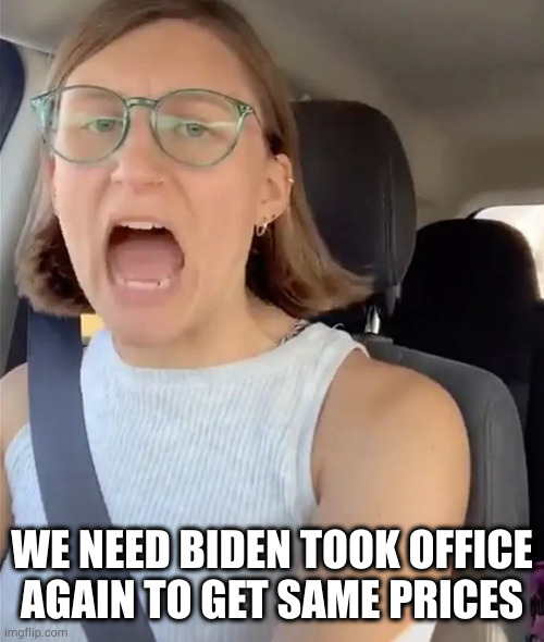 Unhinged Liberal Lunatic Idiot Woman Meltdown Screaming in Car | WE NEED BIDEN TOOK OFFICE AGAIN TO GET SAME PRICES | image tagged in unhinged liberal lunatic idiot woman meltdown screaming in car | made w/ Imgflip meme maker