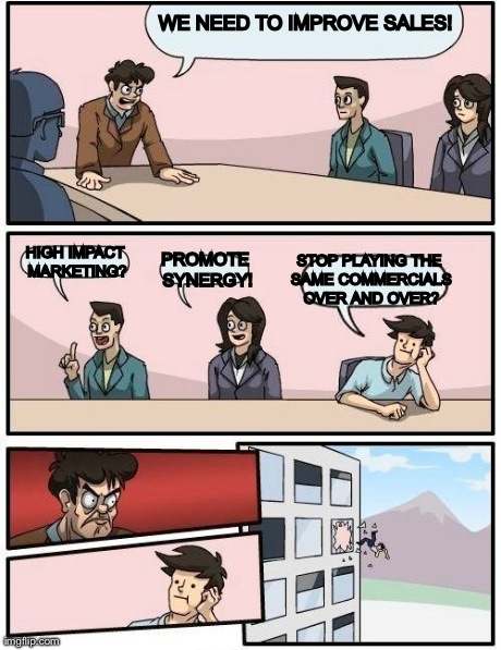 Boardroom Meeting Suggestion Meme | WE NEED TO IMPROVE SALES! HIGH IMPACT MARKETING? PROMOTE SYNERGY! STOP PLAYING THE SAME COMMERCIALS OVER AND OVER? | image tagged in memes,boardroom meeting suggestion | made w/ Imgflip meme maker