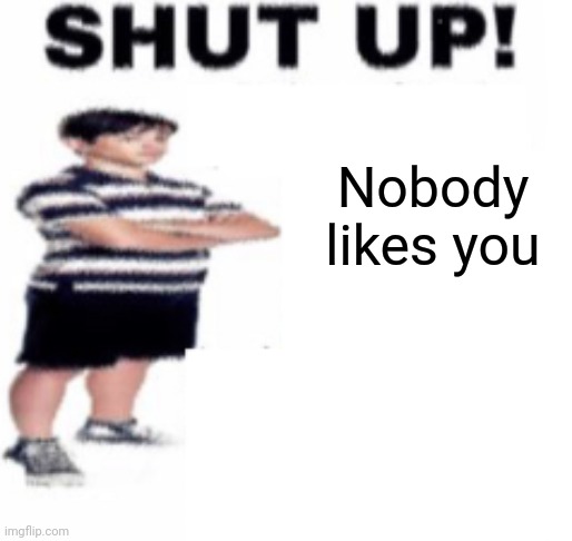 shut up | Nobody likes you | image tagged in shut up | made w/ Imgflip meme maker