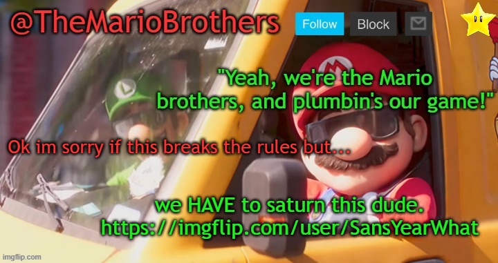 Cmon, just this once | Ok im sorry if this breaks the rules but... we HAVE to saturn this dude.
https://imgflip.com/user/SansYearWhat | image tagged in themariobrothers template of whatever | made w/ Imgflip meme maker