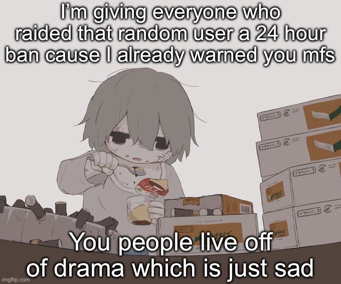 Avogado6 depression | I’m giving everyone who raided that random user a 24 hour ban cause I already warned you mfs; You people live off of drama which is just sad | image tagged in avogado6 depression | made w/ Imgflip meme maker