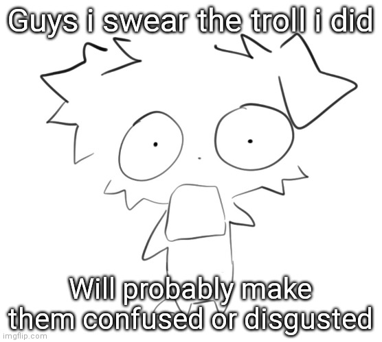 Flabbergasted | Guys i swear the troll i did; Will probably make them confused or disgusted | image tagged in flabbergasted | made w/ Imgflip meme maker