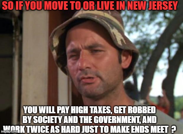 New Jersey | SO IF YOU MOVE TO OR LIVE IN NEW JERSEY; YOU WILL PAY HIGH TAXES, GET ROBBED BY SOCIETY AND THE GOVERNMENT, AND WORK TWICE AS HARD JUST TO MAKE ENDS MEET  ? | image tagged in real life,jobs,family,broke,money,politics | made w/ Imgflip meme maker