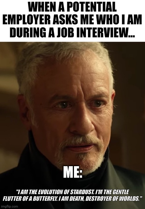 If you want the job, don't act like Q | WHEN A POTENTIAL EMPLOYER ASKS ME WHO I AM DURING A JOB INTERVIEW... ME:; "I AM THE EVOLUTION OF STARDUST. I'M THE GENTLE FLUTTER OF A BUTTERFLY. I AM DEATH, DESTROYER OF WORLDS." | image tagged in star trek,q,quotes,memes | made w/ Imgflip meme maker