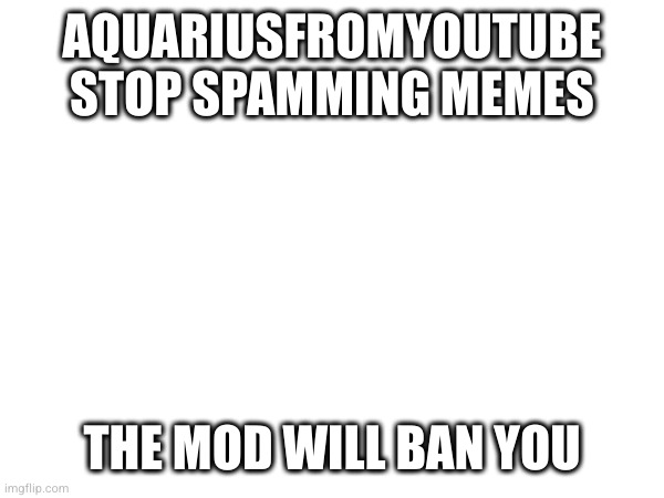AQUARIUSFROMYOUTUBE STOP SPAMMING MEMES; THE MOD WILL BAN YOU | made w/ Imgflip meme maker