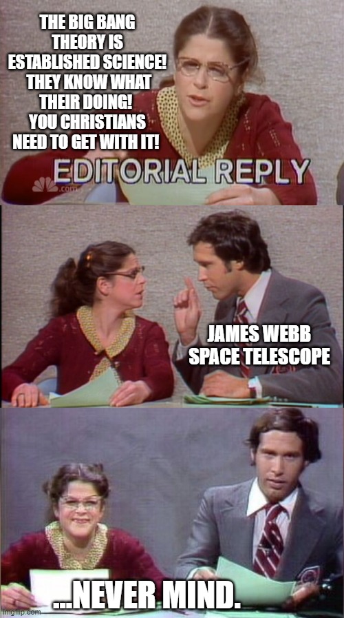 Another Theory presented as Fact, bites the dust. | THE BIG BANG THEORY IS ESTABLISHED SCIENCE!  THEY KNOW WHAT THEIR DOING!  YOU CHRISTIANS NEED TO GET WITH IT! JAMES WEBB SPACE TELESCOPE; ...NEVER MIND. | image tagged in the big bang theory,pseudoscience,creation,in the beginning,holy bible | made w/ Imgflip meme maker