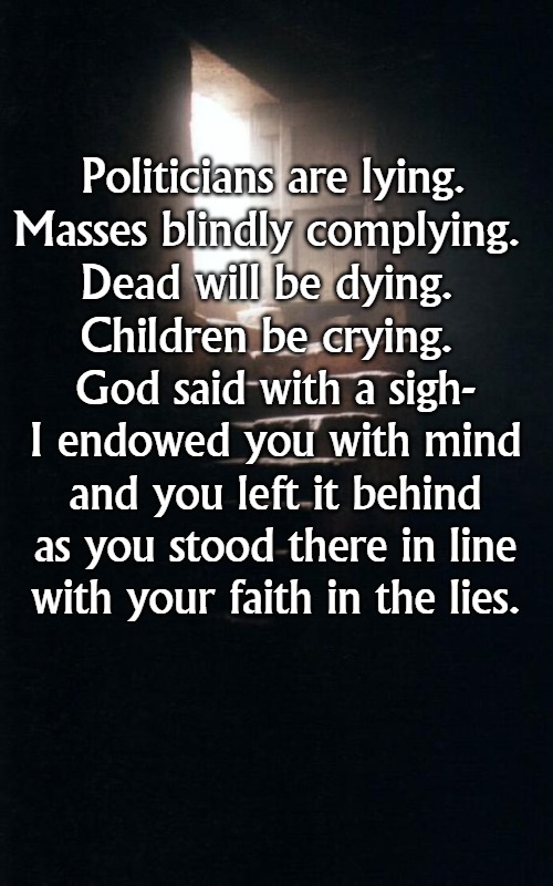 Lying | Politicians are lying.
Masses blindly complying. 
Dead will be dying. 
Children be crying. God said with a sigh-
I endowed you with mind
and you left it behind
as you stood there in line
with your faith in the lies. | image tagged in politics | made w/ Imgflip meme maker