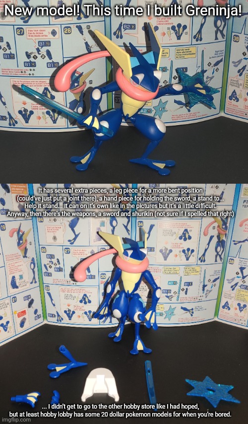 I also had other eye stickers but I didn't use them, I also saw a couple similarities between this and most Gundam models. | New model! This time I built Greninja! It has several extra pieces, a leg piece for a more bent position (could've just put a joint there), a hand piece for holding the sword, a stand to... Help it stand... It can on it's own like in the pictures but it's a little difficult. Anyway, then there's the weapons, a sword and shurikin (not sure if I spelled that right); ... I didn't get to go to the other hobby store like I had hoped, but at least hobby lobby has some 20 dollar pokemon models for when you're bored. | made w/ Imgflip meme maker