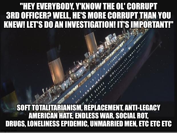 3rd officer, yeah - I mean, he's definitely not the captain! | "HEY EVERYBODY, Y'KNOW THE OL' CORRUPT 3RD OFFICER? WELL, HE'S MORE CORRUPT THAN YOU KNEW! LET'S DO AN INVESTIGATION! IT'S IMPORTANT!"; SOFT TOTALITARIANISM, REPLACEMENT, ANTI-LEGACY AMERICAN HATE, ENDLESS WAR, SOCIAL ROT, DRUGS, LONELINESS EPIDEMIC, UNMARRIED MEN, ETC ETC ETC | image tagged in titanic sinking | made w/ Imgflip meme maker