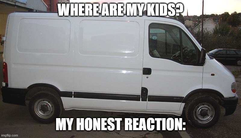 a | WHERE ARE MY KIDS? MY HONEST REACTION: | image tagged in blank white van | made w/ Imgflip meme maker