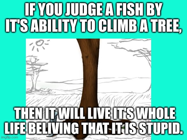 fish | IF YOU JUDGE A FISH BY IT'S ABILITY TO CLIMB A TREE, THEN IT WILL LIVE IT'S WHOLE LIFE BELIVING THAT IT IS STUPID. | image tagged in blank white template | made w/ Imgflip meme maker