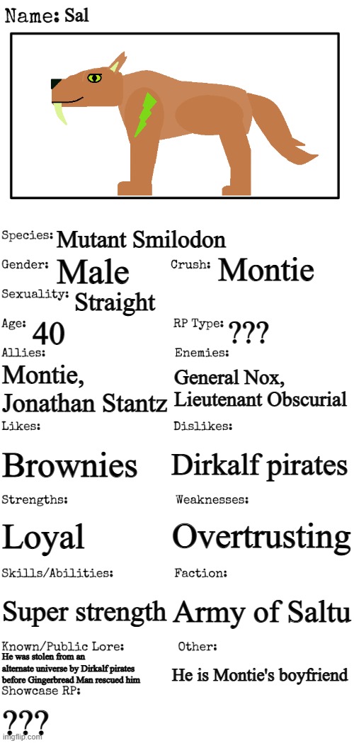 Sal | Sal; Mutant Smilodon; Montie; Male; Straight; 40; ??? Montie, Jonathan Stantz; General Nox, Lieutenant Obscurial; Dirkalf pirates; Brownies; Overtrusting; Loyal; Super strength; Army of Saltu; He was stolen from an alternate universe by Dirkalf pirates before Gingerbread Man rescued him; He is Montie's boyfriend; ??? | image tagged in new oc showcase for rp stream | made w/ Imgflip meme maker