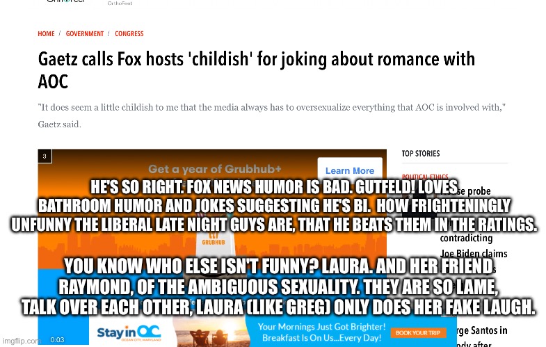 HE'S SO RIGHT. FOX NEWS HUMOR IS BAD. GUTFELD! LOVES BATHROOM HUMOR AND JOKES SUGGESTING HE'S BI.  HOW FRIGHTENINGLY UNFUNNY THE LIBERAL LATE NIGHT GUYS ARE, THAT HE BEATS THEM IN THE RATINGS. YOU KNOW WHO ELSE ISN'T FUNNY? LAURA. AND HER FRIEND RAYMOND, OF THE AMBIGUOUS SEXUALITY. THEY ARE SO LAME, TALK OVER EACH OTHER, LAURA (LIKE GREG) ONLY DOES HER FAKE LAUGH. | image tagged in memes | made w/ Imgflip meme maker