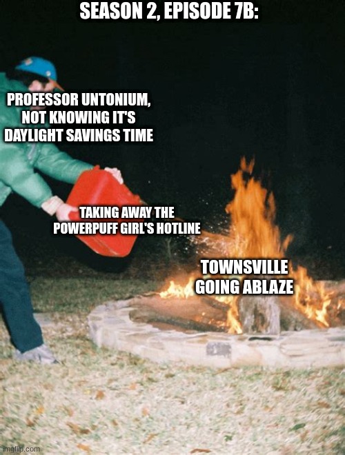 guy pouring gasoline into fire | SEASON 2, EPISODE 7B:; PROFESSOR UNTONIUM, NOT KNOWING IT'S DAYLIGHT SAVINGS TIME; TAKING AWAY THE POWERPUFF GIRL'S HOTLINE; TOWNSVILLE GOING ABLAZE | image tagged in guy pouring gasoline into fire,powerpuff girls | made w/ Imgflip meme maker