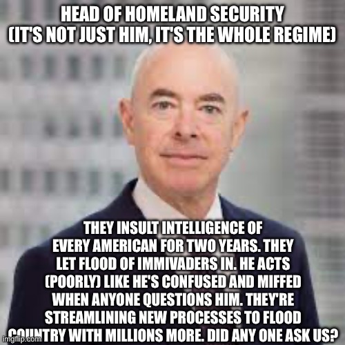 HEAD OF HOMELAND SECURITY
(IT'S NOT JUST HIM, IT'S THE WHOLE REGIME); THEY INSULT INTELLIGENCE OF EVERY AMERICAN FOR TWO YEARS. THEY LET FLOOD OF IMMIVADERS IN. HE ACTS (POORLY) LIKE HE'S CONFUSED AND MIFFED WHEN ANYONE QUESTIONS HIM. THEY'RE STREAMLINING NEW PROCESSES TO FLOOD COUNTRY WITH MILLIONS MORE. DID ANY ONE ASK US? | image tagged in memes | made w/ Imgflip meme maker