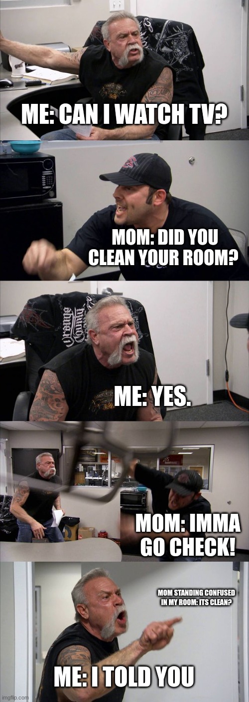 American Chopper Argument | ME: CAN I WATCH TV? MOM: DID YOU CLEAN YOUR ROOM? ME: YES. MOM: IMMA GO CHECK! MOM STANDING CONFUSED IN MY ROOM: ITS CLEAN? ME: I TOLD YOU | image tagged in memes,american chopper argument | made w/ Imgflip meme maker