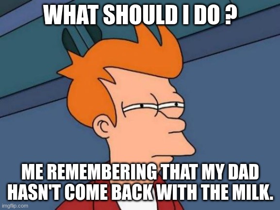 Futurama Fry | WHAT SHOULD I DO ? ME REMEMBERING THAT MY DAD HASN'T COME BACK WITH THE MILK. | image tagged in memes,futurama fry | made w/ Imgflip meme maker