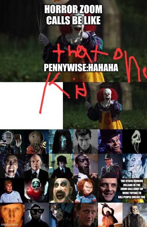 HORROR ZOOM CALLS BE LIKE; PENNYWISE:HAHAHA; THE OTHER HORROR VILLANS IN THE ZOOM CALL:SHUT UP WERE TRYING TO KILL PEOPLE UNLIKE YOU | image tagged in pennywise,horror movie villians | made w/ Imgflip meme maker