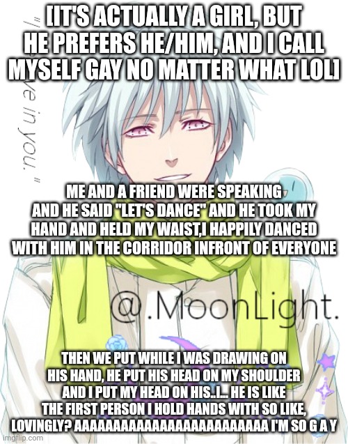He is also so tall.if you are wondering,we have this kind of relationship(If you say I'm cheating,I swear on God I will throw ha | [IT'S ACTUALLY A GIRL, BUT HE PREFERS HE/HIM, AND I CALL MYSELF GAY NO MATTER WHAT LOL]; ME AND A FRIEND WERE SPEAKING AND HE SAID "LET'S DANCE" AND HE TOOK MY HAND AND HELD MY WAIST,I HAPPILY DANCED WITH HIM IN THE CORRIDOR INFRONT OF EVERYONE; THEN WE PUT WHILE I WAS DRAWING ON HIS HAND, HE PUT HIS HEAD ON MY SHOULDER AND I PUT MY HEAD ON HIS..I... HE IS LIKE THE FIRST PERSON I HOLD HANDS WITH SO LIKE, LOVINGLY? AAAAAAAAAAAAAAAAAAAAAAAAA I'M SO G A Y | image tagged in moons clear temp | made w/ Imgflip meme maker