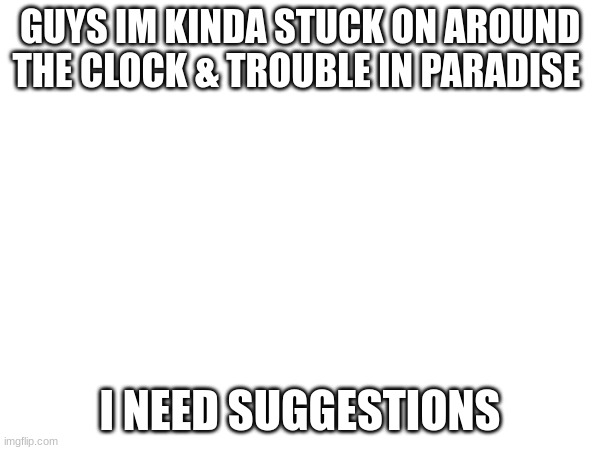 GUYS IM KINDA STUCK ON AROUND THE CLOCK & TROUBLE IN PARADISE; I NEED SUGGESTIONS | made w/ Imgflip meme maker