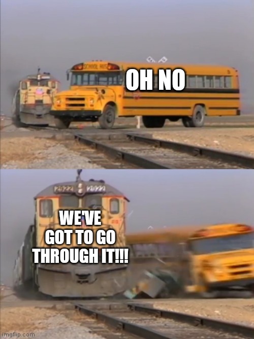 We can't go over it, we can't go under it, | OH NO; WE'VE GOT TO GO THROUGH IT!!! | image tagged in train crashes bus | made w/ Imgflip meme maker