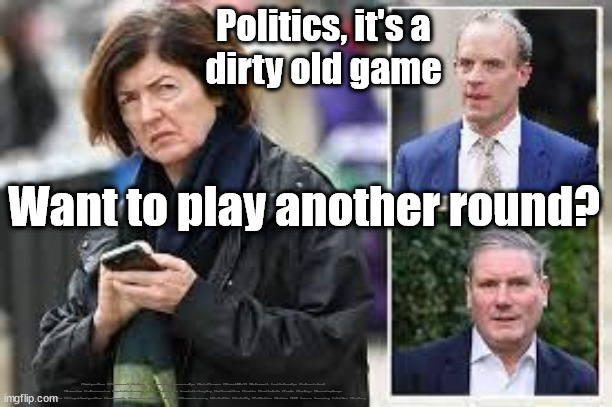 Raab Starmer Sue Gray - secret talks | Politics, it's a
dirty old game; Want to play another round? #Immigration #Starmerout #Labour #JonLansman #wearecorbyn #KeirStarmer #DianeAbbott #McDonnell #cultofcorbyn #labourisdead #Momentum #labourracism #socialistsunday #nevervotelabour #socialistanyday #Antisemitism #Savile #SavileGate #Paedo #Worboys #GroomingGangs #Paedophile #IllegalImmigration #Immigrants #Invasion #StarmerResign #Starmeriswrong #SirSoftie #SirSofty #PatCullen #Cullen #RCN #nurse #nursing #strikes #SueGray | image tagged in sue gray starmer raab,labourisdead,starmerout getstarmerout,gray starmer secret talks,leftie activist civil servant,partygate | made w/ Imgflip meme maker