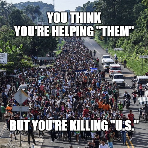 It's Not Immigration When It's An Invasion | YOU THINK YOU'RE HELPING "THEM"; BUT YOU'RE KILLING "U.S." | image tagged in immigrant caravan | made w/ Imgflip meme maker