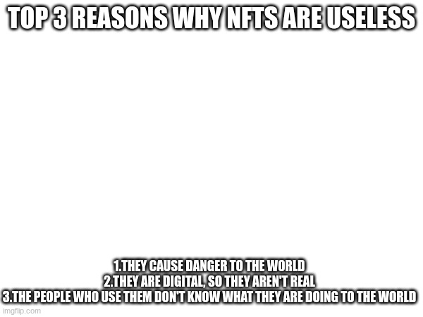 i was doing this because of a comment on a meme about your first meme | TOP 3 REASONS WHY NFTS ARE USELESS; 1.THEY CAUSE DANGER TO THE WORLD

2.THEY ARE DIGITAL, SO THEY AREN'T REAL

3.THE PEOPLE WHO USE THEM DON'T KNOW WHAT THEY ARE DOING TO THE WORLD | image tagged in memes,nft | made w/ Imgflip meme maker