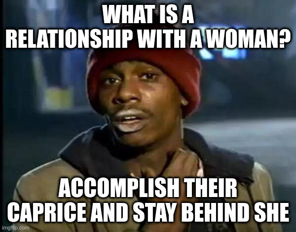 caprice | WHAT IS A RELATIONSHIP WITH A WOMAN? ACCOMPLISH THEIR CAPRICE AND STAY BEHIND SHE | image tagged in memes,y'all got any more of that | made w/ Imgflip meme maker