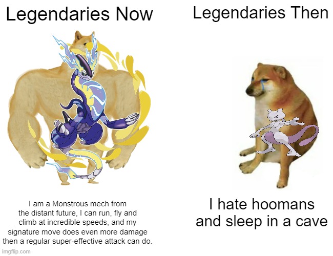 MandJTV did it, so now i'm doing it too! | Legendaries Now; Legendaries Then; I am a Monstrous mech from the distant future, I can run, fly and climb at incredible speeds, and my signature move does even more damage then a regular super-effective attack can do. I hate hoomans and sleep in a cave | image tagged in funny memes,pokemon,buff doge vs cheems,surprised pikachu,oh wow are you actually reading these tags,hey internet | made w/ Imgflip meme maker