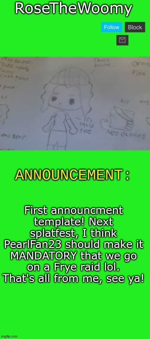 Rose's announcement | First announcment template! Next splatfest, I think PearlFan23 should make it MANDATORY that we go on a Frye raid lol. That's all from me, see ya! | image tagged in rose's announcement | made w/ Imgflip meme maker