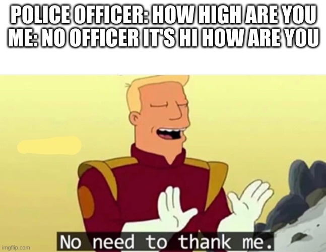 Helping the cops | POLICE OFFICER: HOW HIGH ARE YOU
ME: NO OFFICER IT'S HI HOW ARE YOU | image tagged in no need to thank me,police,meme,funny,upvotes | made w/ Imgflip meme maker
