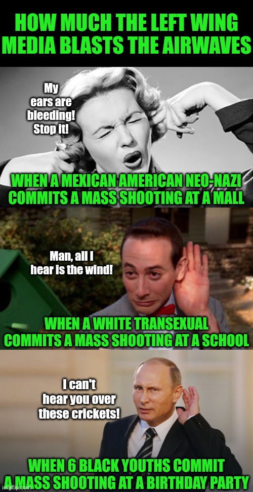 Its very easy to tell which demographics are protected by the liberals ehh? | HOW MUCH THE LEFT WING MEDIA BLASTS THE AIRWAVES; My ears are bleeding! Stop it! WHEN A MEXICAN AMERICAN NEO-NAZI COMMITS A MASS SHOOTING AT A MALL; Man, all I hear is the wind! WHEN A WHITE TRANSEXUAL COMMITS A MASS SHOOTING AT A SCHOOL; I can't hear you over these crickets! WHEN 6 BLACK YOUTHS COMMIT A MASS SHOOTING AT A BIRTHDAY PARTY | image tagged in cover your ears,pee wee herman - listening,putin is listening to you,biased media,shooting,liberal hypocrisy | made w/ Imgflip meme maker