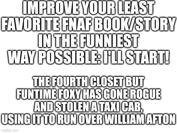 Please, I want to see what you guys will do | IMPROVE YOUR LEAST FAVORITE FNAF BOOK/STORY IN THE FUNNIEST WAY POSSIBLE: I'LL START! THE FOURTH CLOSET BUT FUNTIME FOXY HAS GONE ROGUE AND STOLEN A TAXI CAB, USING IT TO RUN OVER WILLIAM AFTON | image tagged in go for it,bonus points if you manage it with in the flesh | made w/ Imgflip meme maker